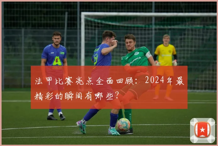 法甲比赛亮点全面回顾：2024年最精彩的瞬间有哪些？