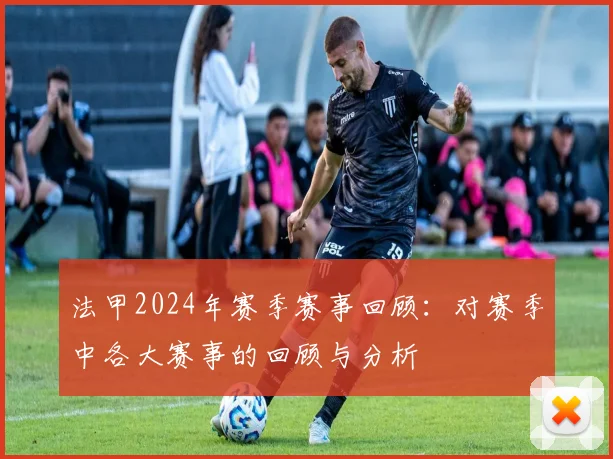 法甲2024年赛季赛事回顾：对赛季中各大赛事的回顾与分析